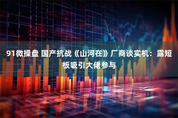 91微操盘 国产抗战《山河在》厂商谈实机：露短板吸引大佬参与