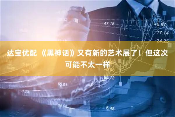 达宝优配 《黑神话》又有新的艺术展了！但这次可能不太一样