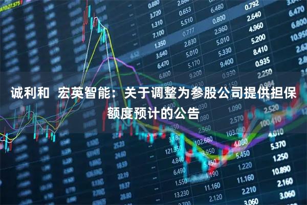 诚利和  宏英智能：关于调整为参股公司提供担保额度预计的公告