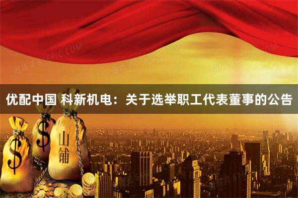 优配中国 科新机电：关于选举职工代表董事的公告