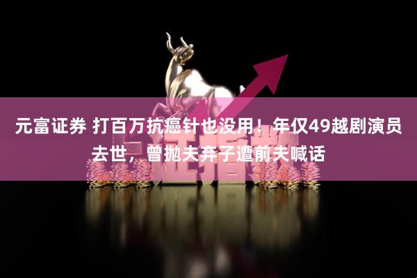 元富证券 打百万抗癌针也没用！年仅49越剧演员去世，曾抛夫弃子遭前夫喊话