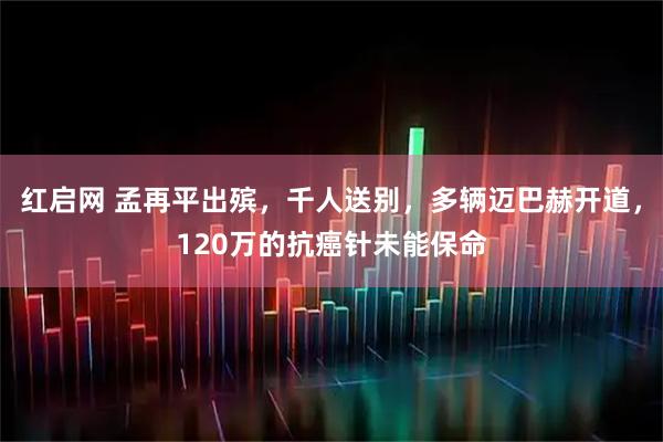 红启网 孟再平出殡，千人送别，多辆迈巴赫开道，120万的抗癌针未能保命