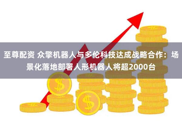 至尊配资 众擎机器人与多伦科技达成战略合作：场景化落地部署人形机器人将超2000台