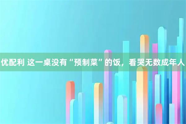 优配利 这一桌没有“预制菜”的饭，看哭无数成年人