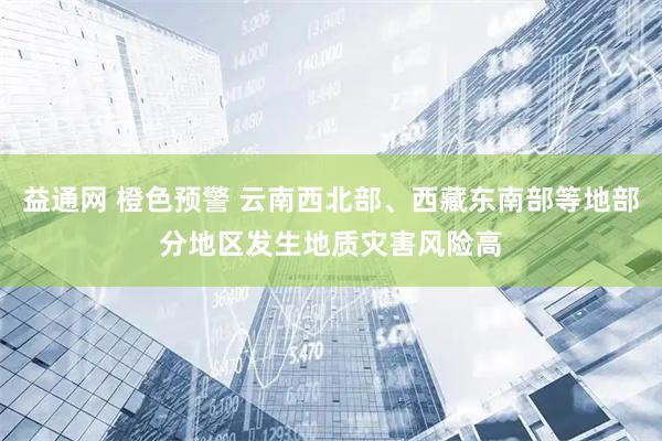 益通网 橙色预警 云南西北部、西藏东南部等地部分地区发生地质灾害风险高