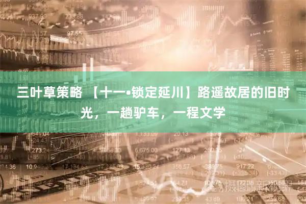 三叶草策略 【十一•锁定延川】路遥故居的旧时光，一趟驴车，一程文学
