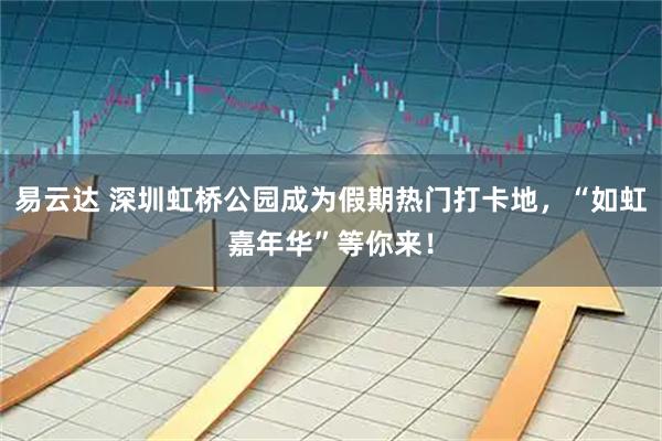 易云达 深圳虹桥公园成为假期热门打卡地，“如虹嘉年华”等你来！
