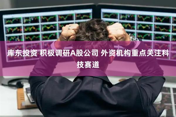 库东投资 积极调研A股公司 外资机构重点关注科技赛道