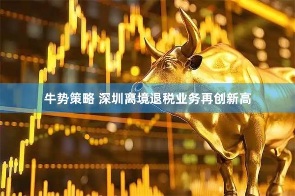 牛势策略 深圳离境退税业务再创新高