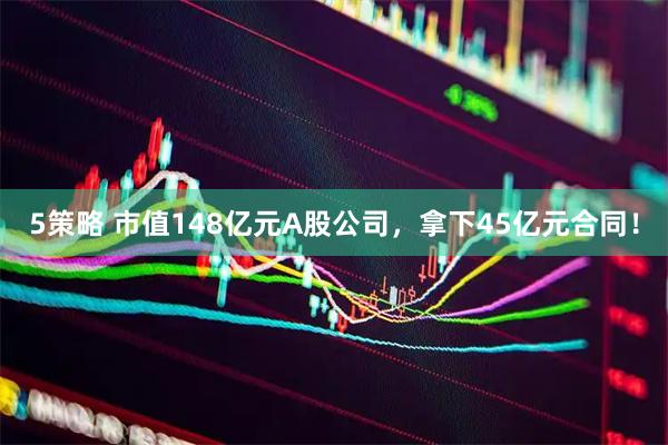 5策略 市值148亿元A股公司，拿下45亿元合同！