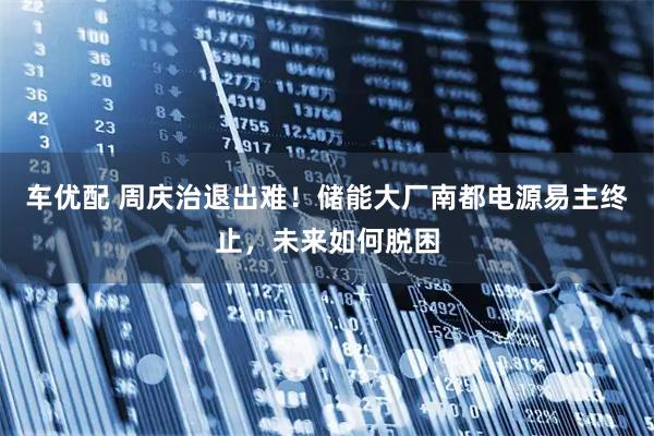 车优配 周庆治退出难！储能大厂南都电源易主终止，未来如何脱困