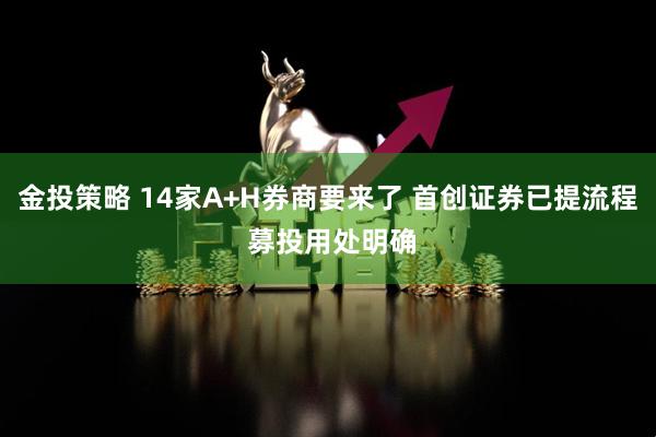 金投策略 14家A+H券商要来了 首创证券已提流程 募投用处明确