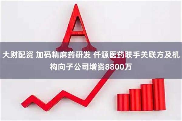 大财配资 加码精麻药研发 仟源医药联手关联方及机构向子公司增资8800万