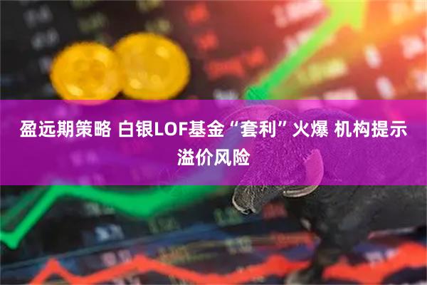 盈远期策略 白银LOF基金“套利”火爆 机构提示溢价风险