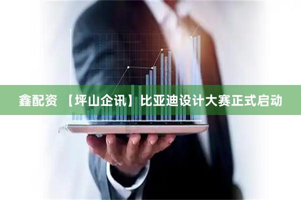 鑫配资 【坪山企讯】比亚迪设计大赛正式启动