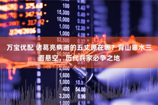 万宝优配 诸葛亮病逝的五丈原在哪？背山靠水三面悬空，历代兵家必争之地