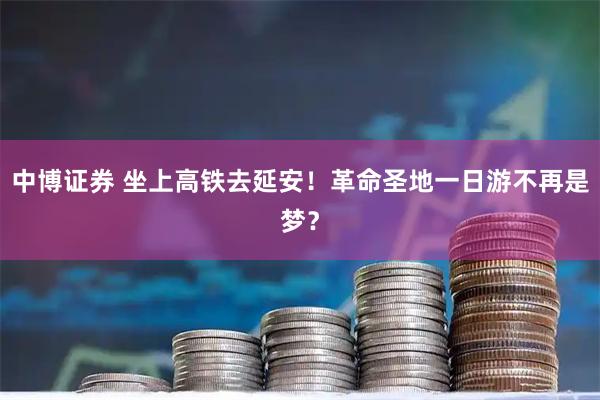 中博证券 坐上高铁去延安！革命圣地一日游不再是梦？