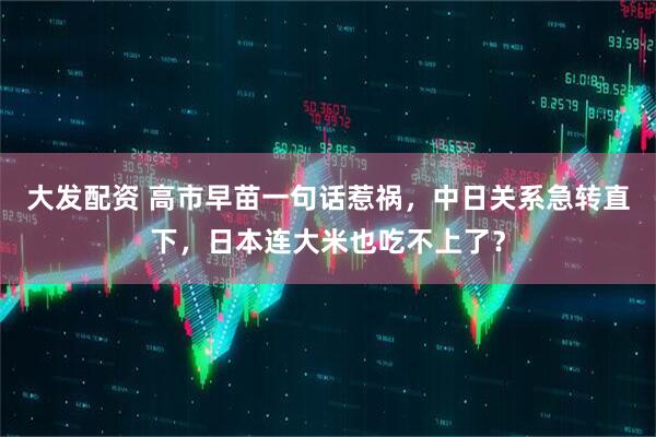 大发配资 高市早苗一句话惹祸，中日关系急转直下，日本连大米也吃不上了？