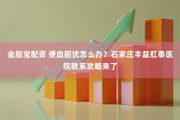 金股宝配资 便血困扰怎么办？石家庄丰益肛泰医院联系攻略来了