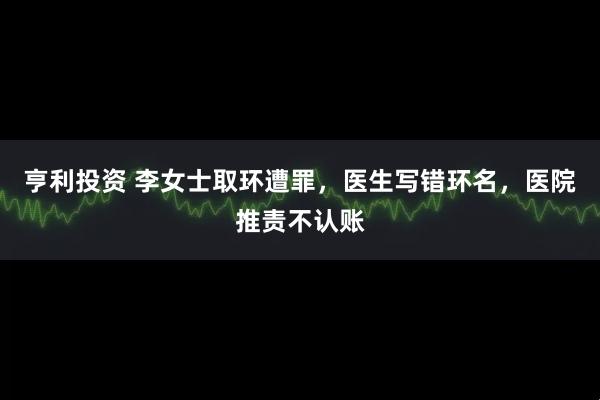 亨利投资 李女士取环遭罪，医生写错环名，医院推责不认账