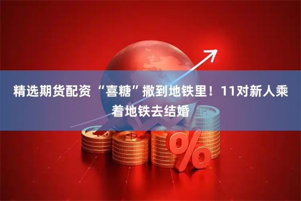 精选期货配资 “喜糖”撒到地铁里！11对新人乘着地铁去结婚