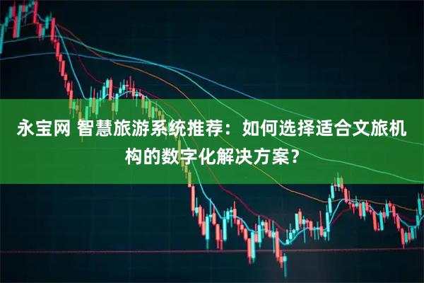 永宝网 智慧旅游系统推荐：如何选择适合文旅机构的数字化解决方案？