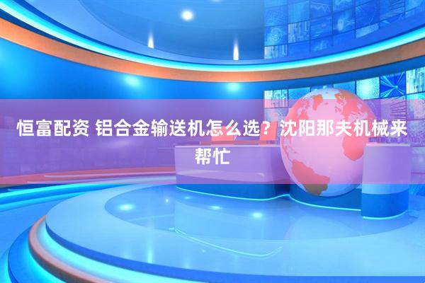 恒富配资 铝合金输送机怎么选？沈阳那夫机械来帮忙