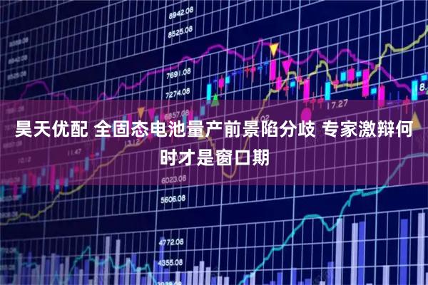 昊天优配 全固态电池量产前景陷分歧 专家激辩何时才是窗口期