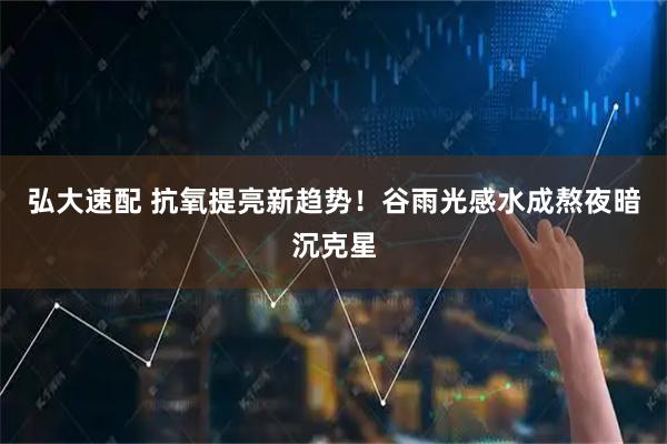弘大速配 抗氧提亮新趋势！谷雨光感水成熬夜暗沉克星