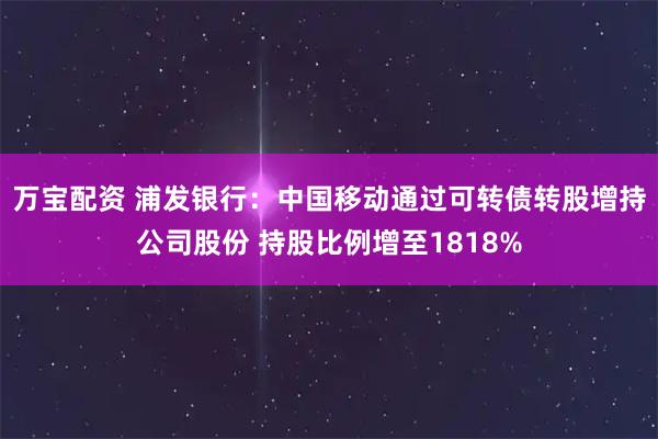 万宝配资 浦发银行：中国移动通过可转债转股增持公司股份 持股比例增至1818%
