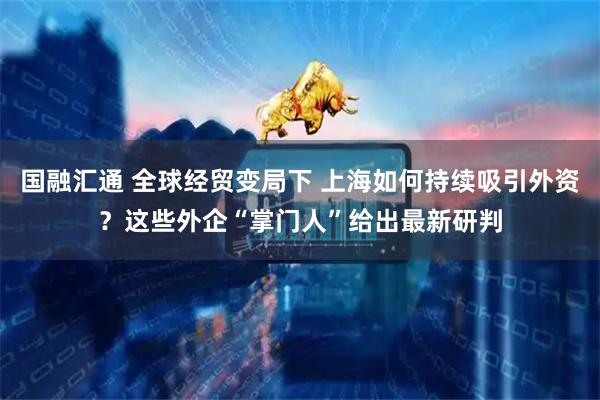 国融汇通 全球经贸变局下 上海如何持续吸引外资？这些外企“掌门人”给出最新研判