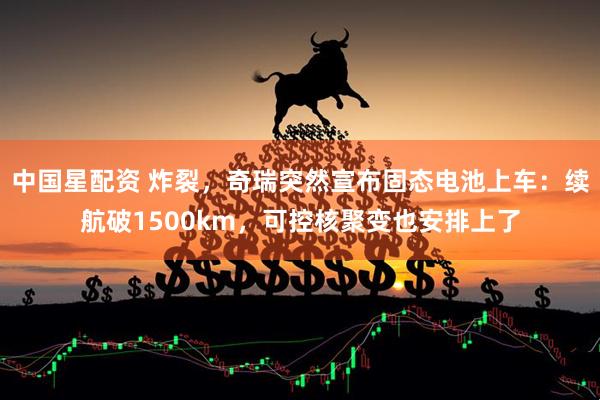 中国星配资 炸裂，奇瑞突然宣布固态电池上车：续航破1500km，可控核聚变也安排上了