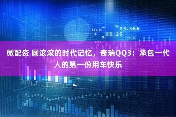 微配资 圆滚滚的时代记忆，奇瑞QQ3：承包一代人的第一份用车快乐
