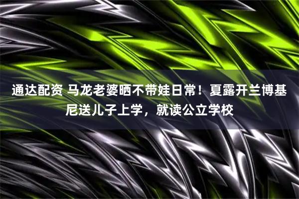 通达配资 马龙老婆晒不带娃日常！夏露开兰博基尼送儿子上学，就读公立学校