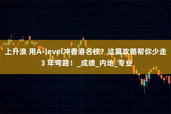 上升浪 用A-level冲香港名校？这篇攻略帮你少走 3 年弯路！_成绩_内地_专业