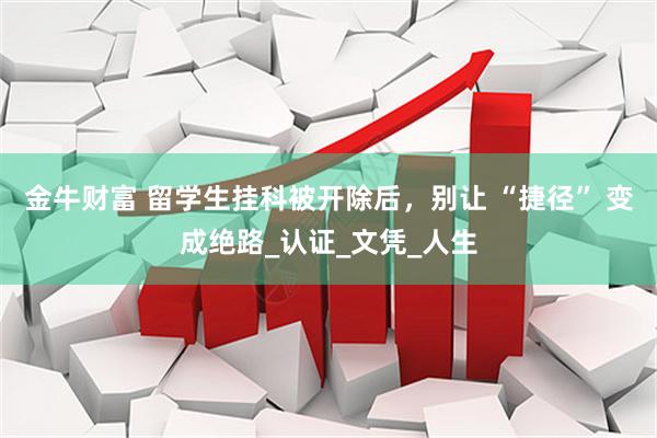 金牛财富 留学生挂科被开除后，别让 “捷径” 变成绝路_认证_文凭_人生